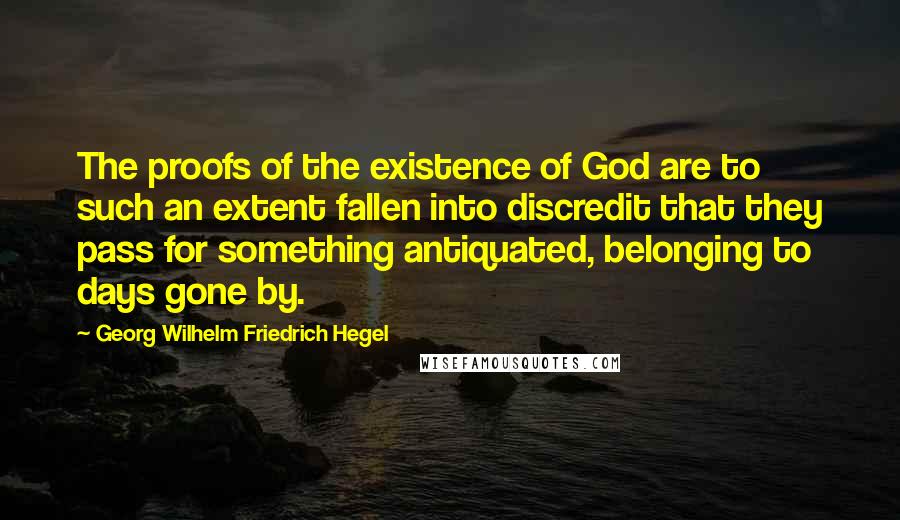 Georg Wilhelm Friedrich Hegel Quotes: The proofs of the existence of God are to such an extent fallen into discredit that they pass for something antiquated, belonging to days gone by.