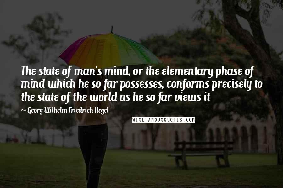 Georg Wilhelm Friedrich Hegel Quotes: The state of man's mind, or the elementary phase of mind which he so far possesses, conforms precisely to the state of the world as he so far views it