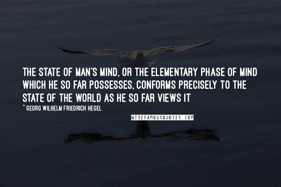 Georg Wilhelm Friedrich Hegel Quotes: The state of man's mind, or the elementary phase of mind which he so far possesses, conforms precisely to the state of the world as he so far views it