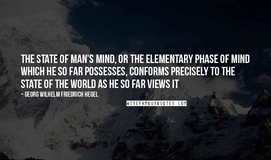 Georg Wilhelm Friedrich Hegel Quotes: The state of man's mind, or the elementary phase of mind which he so far possesses, conforms precisely to the state of the world as he so far views it