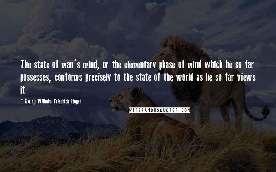 Georg Wilhelm Friedrich Hegel Quotes: The state of man's mind, or the elementary phase of mind which he so far possesses, conforms precisely to the state of the world as he so far views it
