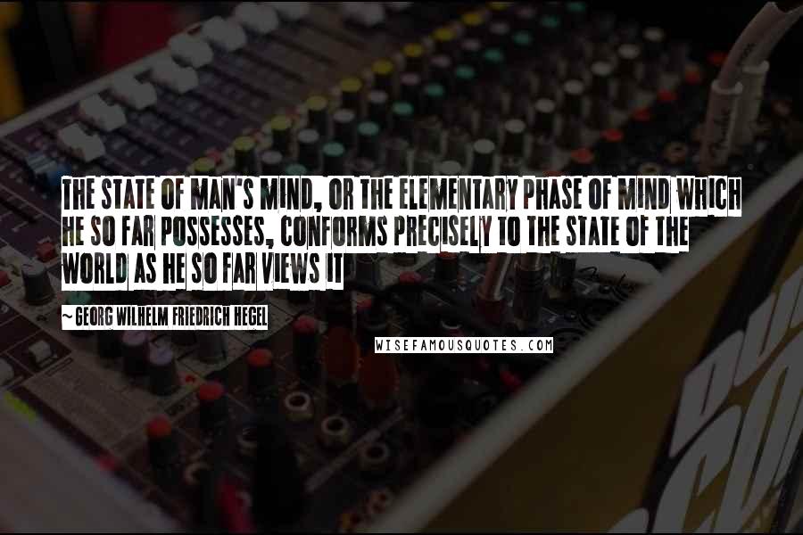 Georg Wilhelm Friedrich Hegel Quotes: The state of man's mind, or the elementary phase of mind which he so far possesses, conforms precisely to the state of the world as he so far views it