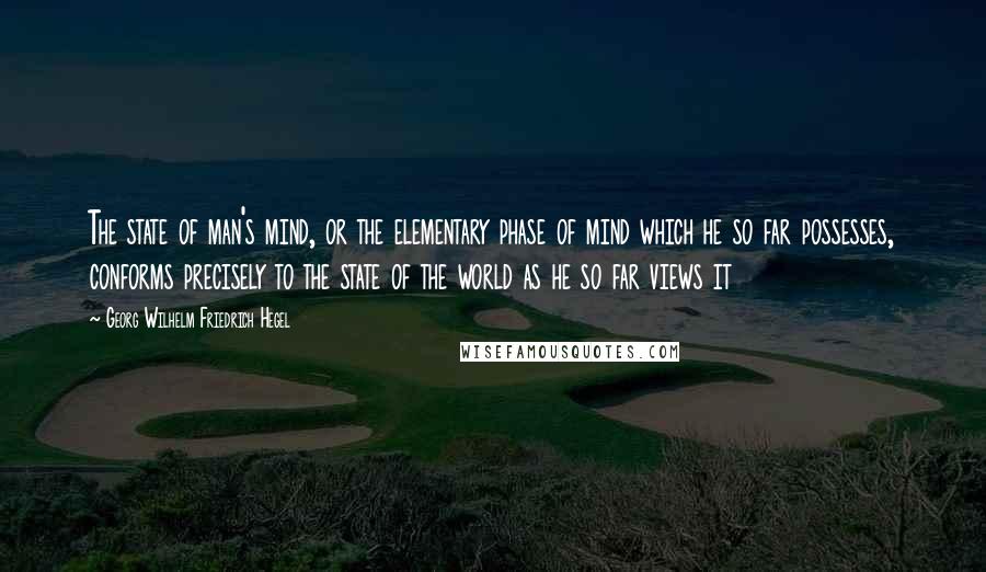 Georg Wilhelm Friedrich Hegel Quotes: The state of man's mind, or the elementary phase of mind which he so far possesses, conforms precisely to the state of the world as he so far views it