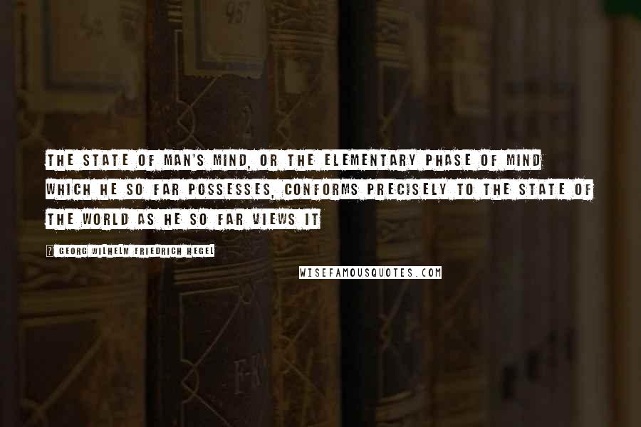 Georg Wilhelm Friedrich Hegel Quotes: The state of man's mind, or the elementary phase of mind which he so far possesses, conforms precisely to the state of the world as he so far views it