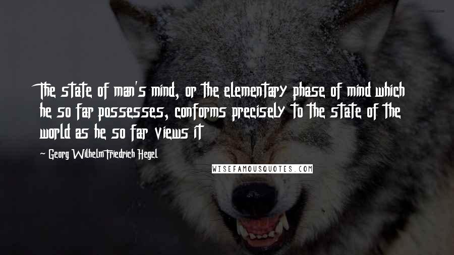 Georg Wilhelm Friedrich Hegel Quotes: The state of man's mind, or the elementary phase of mind which he so far possesses, conforms precisely to the state of the world as he so far views it