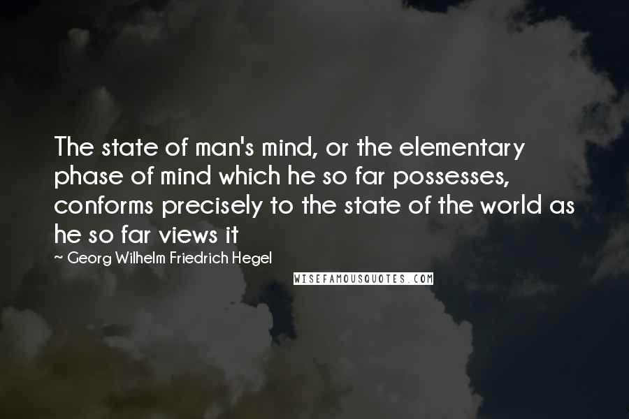 Georg Wilhelm Friedrich Hegel Quotes: The state of man's mind, or the elementary phase of mind which he so far possesses, conforms precisely to the state of the world as he so far views it