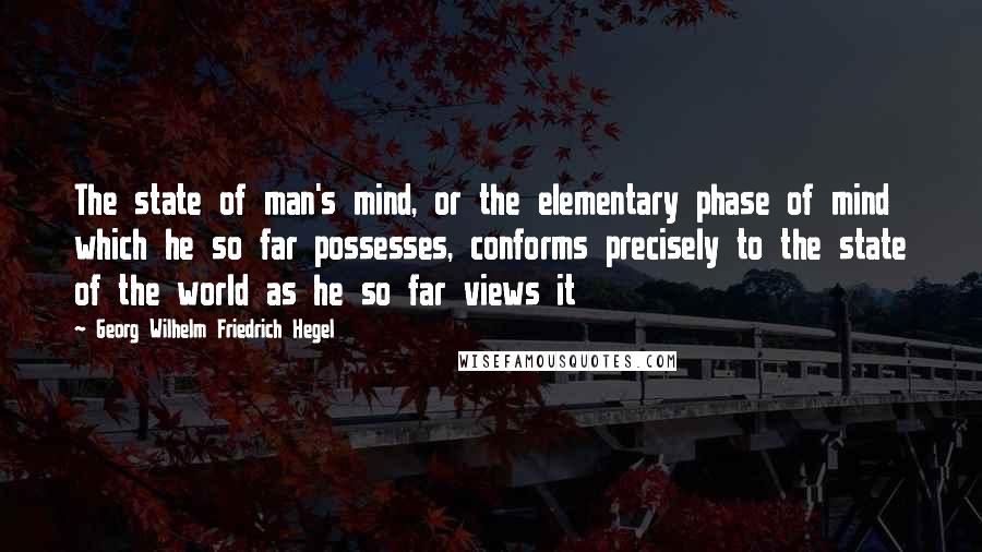 Georg Wilhelm Friedrich Hegel Quotes: The state of man's mind, or the elementary phase of mind which he so far possesses, conforms precisely to the state of the world as he so far views it