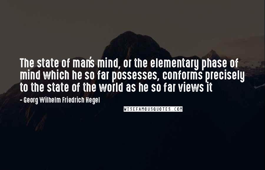 Georg Wilhelm Friedrich Hegel Quotes: The state of man's mind, or the elementary phase of mind which he so far possesses, conforms precisely to the state of the world as he so far views it