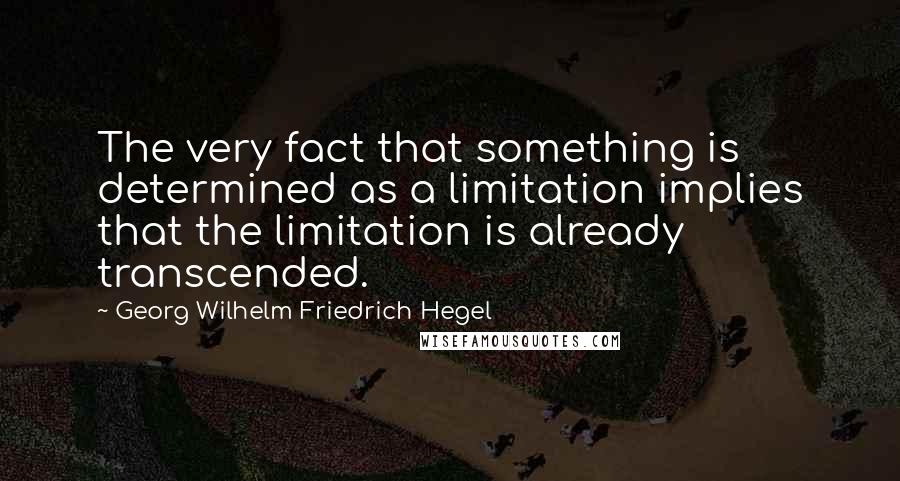 Georg Wilhelm Friedrich Hegel Quotes: The very fact that something is determined as a limitation implies that the limitation is already transcended.