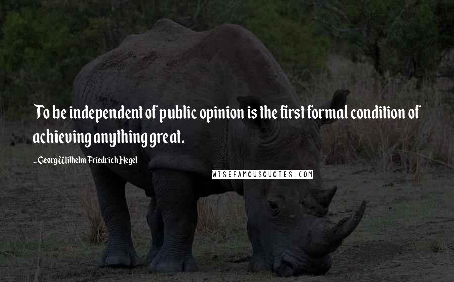 Georg Wilhelm Friedrich Hegel Quotes: To be independent of public opinion is the first formal condition of achieving anything great.