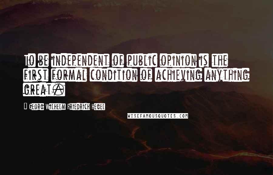 Georg Wilhelm Friedrich Hegel Quotes: To be independent of public opinion is the first formal condition of achieving anything great.