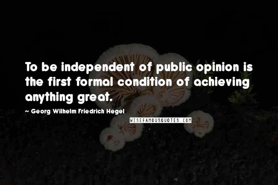 Georg Wilhelm Friedrich Hegel Quotes: To be independent of public opinion is the first formal condition of achieving anything great.