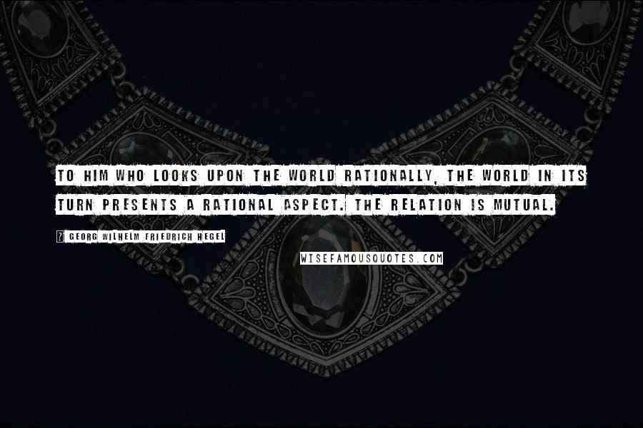 Georg Wilhelm Friedrich Hegel Quotes: To him who looks upon the world rationally, the world in its turn presents a rational aspect. The relation is mutual.