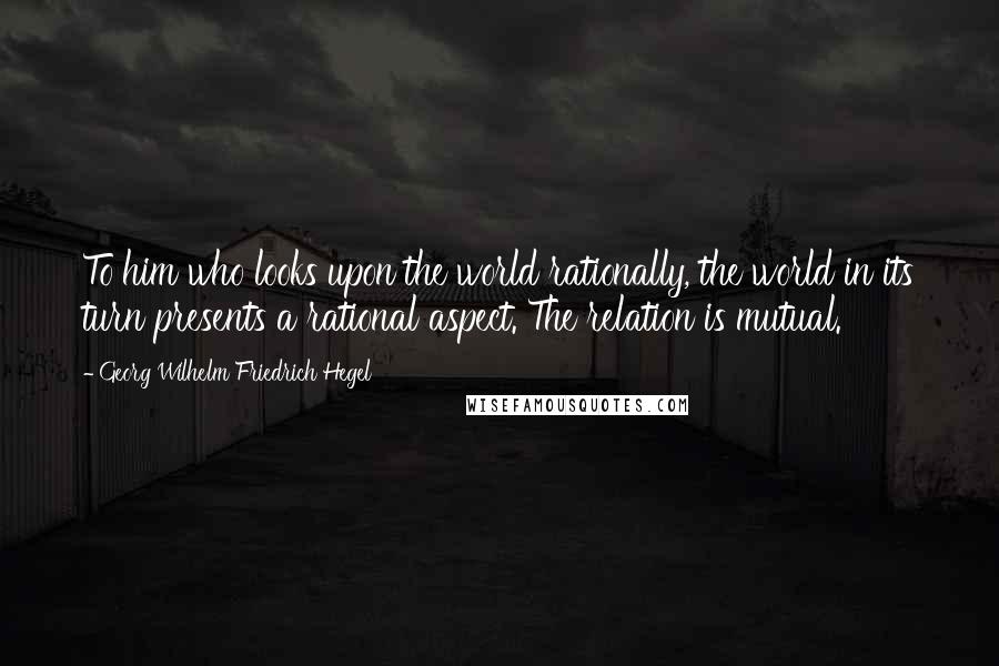 Georg Wilhelm Friedrich Hegel Quotes: To him who looks upon the world rationally, the world in its turn presents a rational aspect. The relation is mutual.