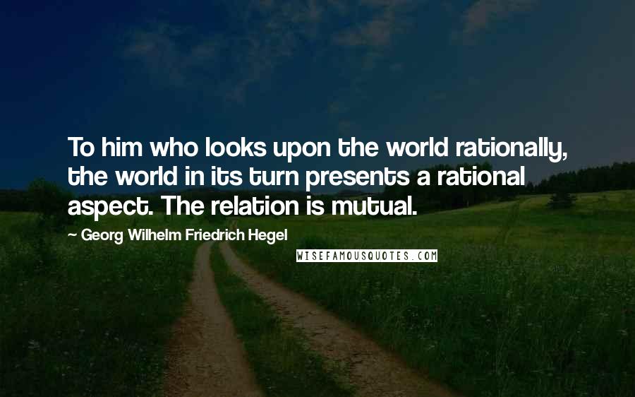 Georg Wilhelm Friedrich Hegel Quotes: To him who looks upon the world rationally, the world in its turn presents a rational aspect. The relation is mutual.