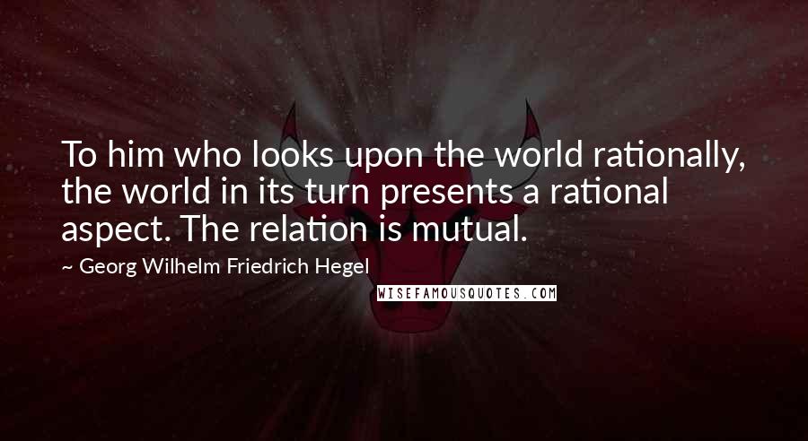 Georg Wilhelm Friedrich Hegel Quotes: To him who looks upon the world rationally, the world in its turn presents a rational aspect. The relation is mutual.