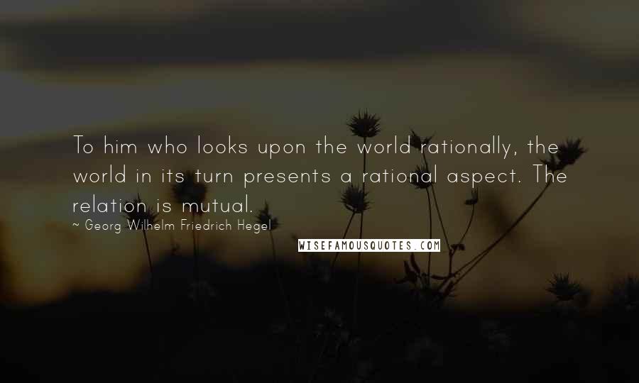 Georg Wilhelm Friedrich Hegel Quotes: To him who looks upon the world rationally, the world in its turn presents a rational aspect. The relation is mutual.