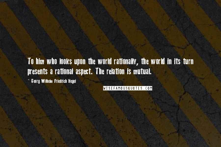 Georg Wilhelm Friedrich Hegel Quotes: To him who looks upon the world rationally, the world in its turn presents a rational aspect. The relation is mutual.