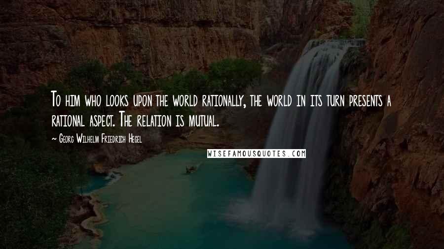 Georg Wilhelm Friedrich Hegel Quotes: To him who looks upon the world rationally, the world in its turn presents a rational aspect. The relation is mutual.