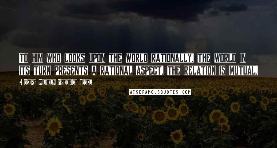 Georg Wilhelm Friedrich Hegel Quotes: To him who looks upon the world rationally, the world in its turn presents a rational aspect. The relation is mutual.