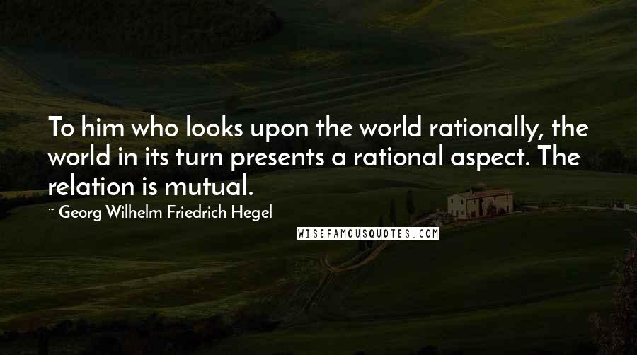 Georg Wilhelm Friedrich Hegel Quotes: To him who looks upon the world rationally, the world in its turn presents a rational aspect. The relation is mutual.