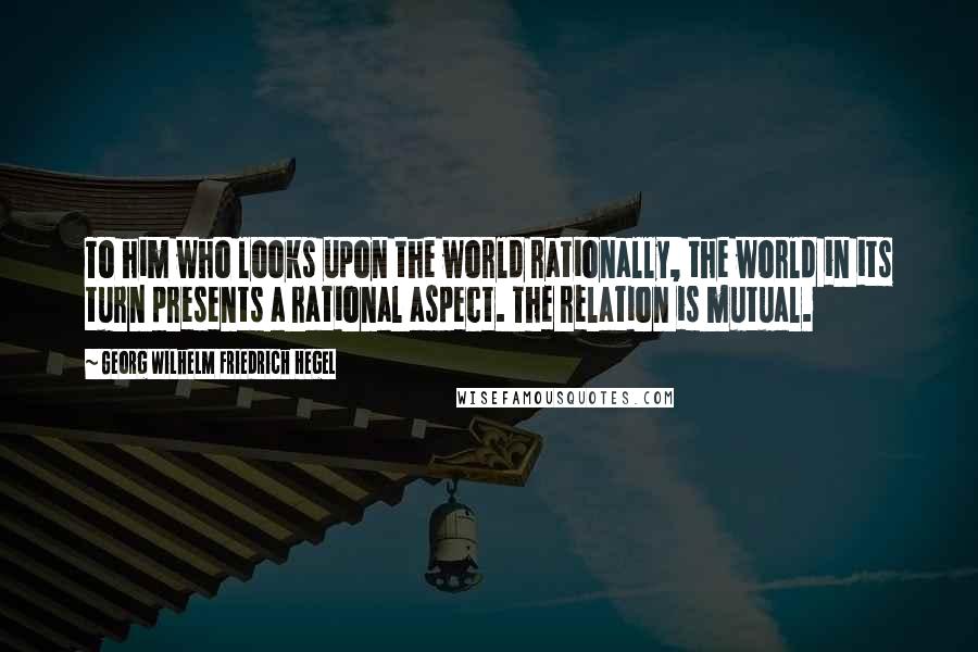 Georg Wilhelm Friedrich Hegel Quotes: To him who looks upon the world rationally, the world in its turn presents a rational aspect. The relation is mutual.