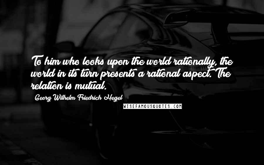 Georg Wilhelm Friedrich Hegel Quotes: To him who looks upon the world rationally, the world in its turn presents a rational aspect. The relation is mutual.