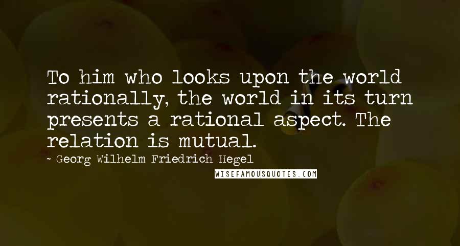 Georg Wilhelm Friedrich Hegel Quotes: To him who looks upon the world rationally, the world in its turn presents a rational aspect. The relation is mutual.