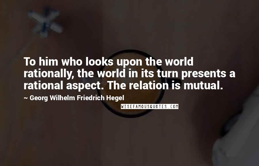 Georg Wilhelm Friedrich Hegel Quotes: To him who looks upon the world rationally, the world in its turn presents a rational aspect. The relation is mutual.