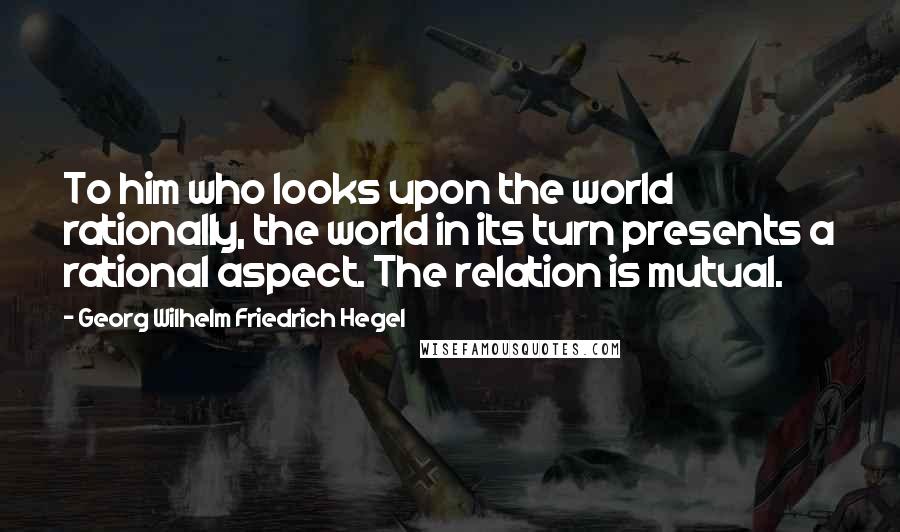 Georg Wilhelm Friedrich Hegel Quotes: To him who looks upon the world rationally, the world in its turn presents a rational aspect. The relation is mutual.