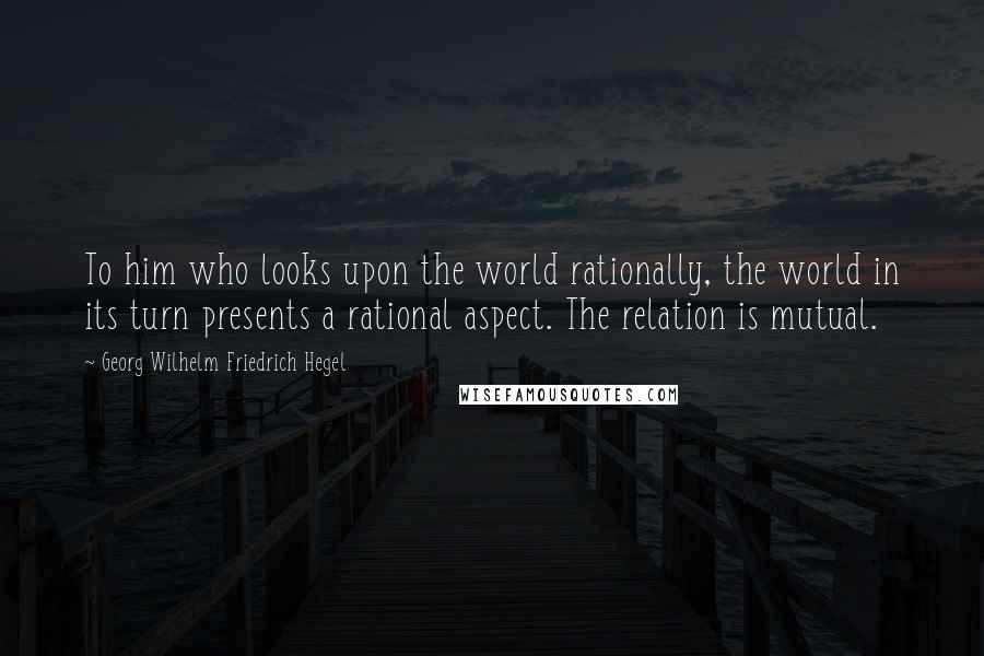 Georg Wilhelm Friedrich Hegel Quotes: To him who looks upon the world rationally, the world in its turn presents a rational aspect. The relation is mutual.