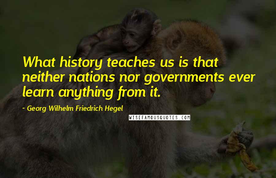 Georg Wilhelm Friedrich Hegel Quotes: What history teaches us is that neither nations nor governments ever learn anything from it.