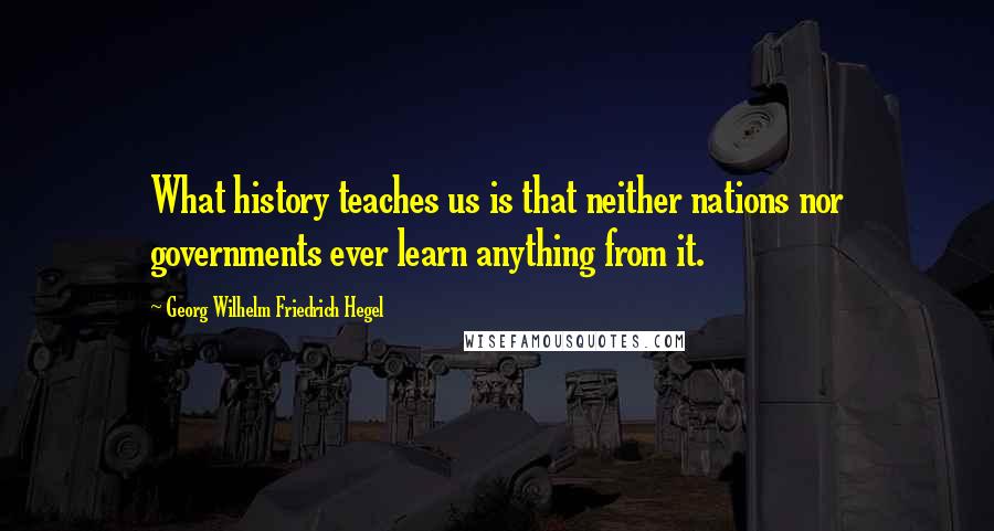 Georg Wilhelm Friedrich Hegel Quotes: What history teaches us is that neither nations nor governments ever learn anything from it.