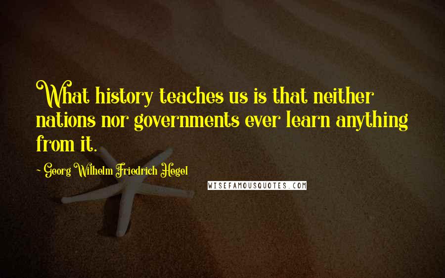 Georg Wilhelm Friedrich Hegel Quotes: What history teaches us is that neither nations nor governments ever learn anything from it.