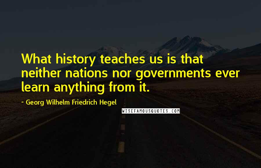 Georg Wilhelm Friedrich Hegel Quotes: What history teaches us is that neither nations nor governments ever learn anything from it.