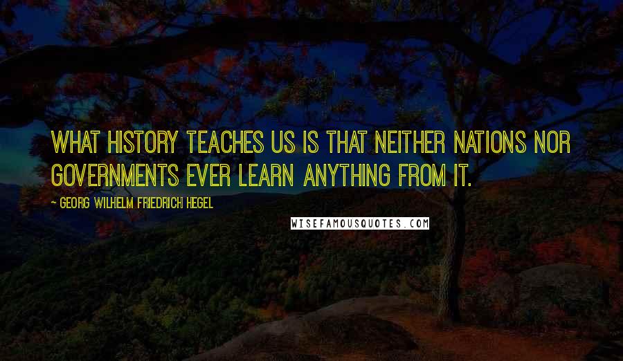 Georg Wilhelm Friedrich Hegel Quotes: What history teaches us is that neither nations nor governments ever learn anything from it.