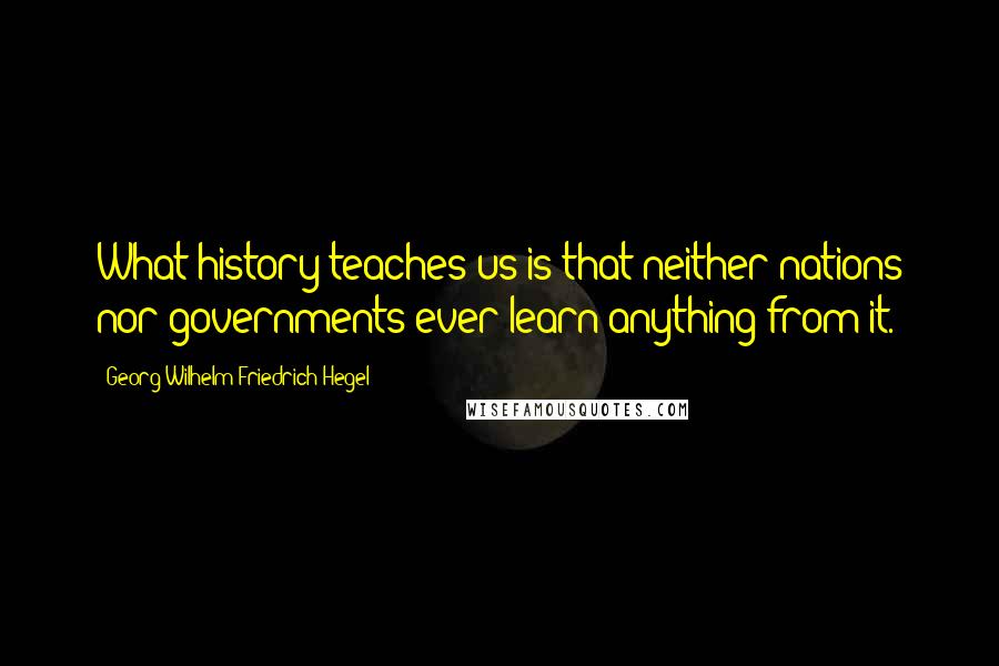 Georg Wilhelm Friedrich Hegel Quotes: What history teaches us is that neither nations nor governments ever learn anything from it.