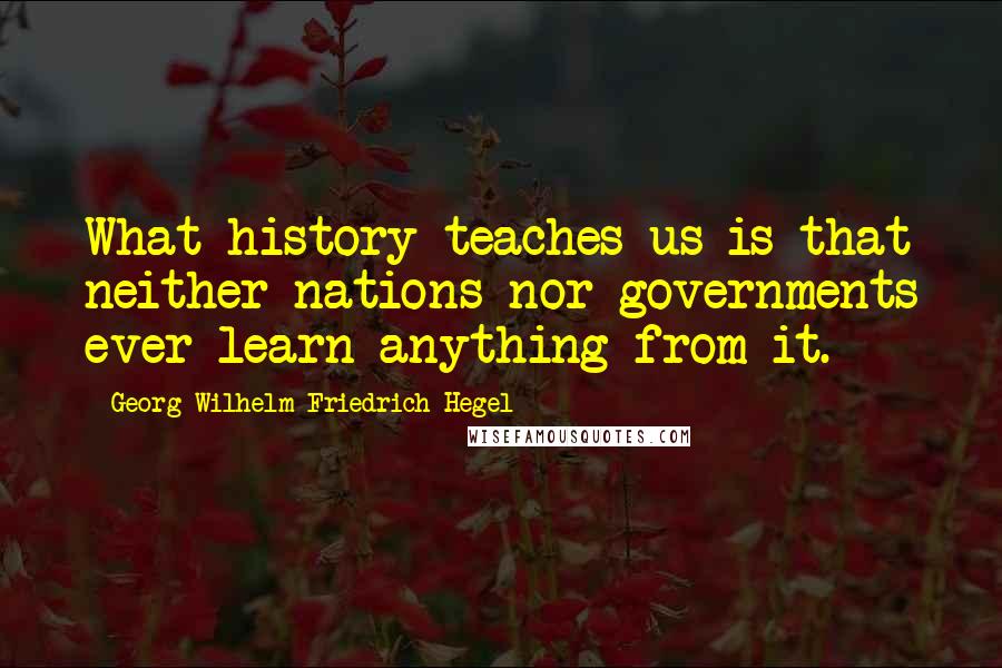 Georg Wilhelm Friedrich Hegel Quotes: What history teaches us is that neither nations nor governments ever learn anything from it.