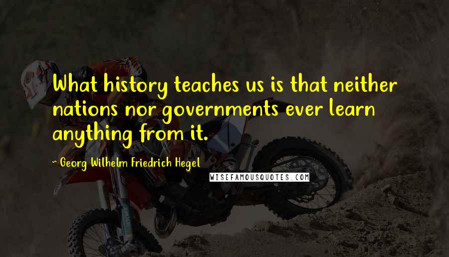 Georg Wilhelm Friedrich Hegel Quotes: What history teaches us is that neither nations nor governments ever learn anything from it.