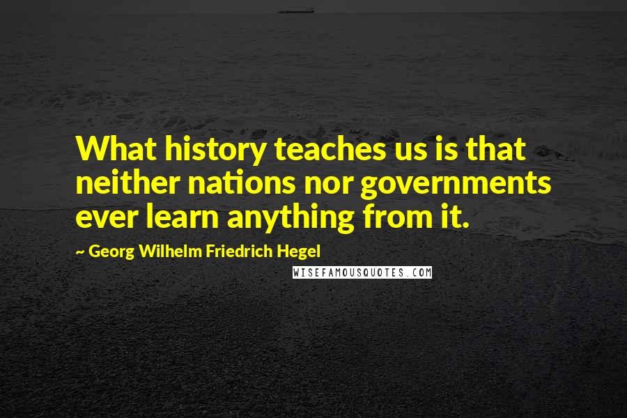 Georg Wilhelm Friedrich Hegel Quotes: What history teaches us is that neither nations nor governments ever learn anything from it.