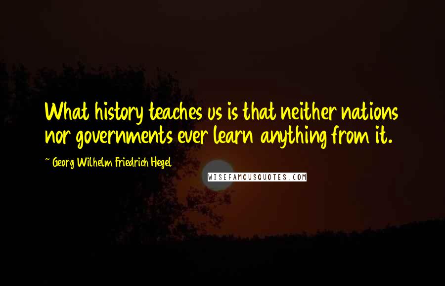 Georg Wilhelm Friedrich Hegel Quotes: What history teaches us is that neither nations nor governments ever learn anything from it.