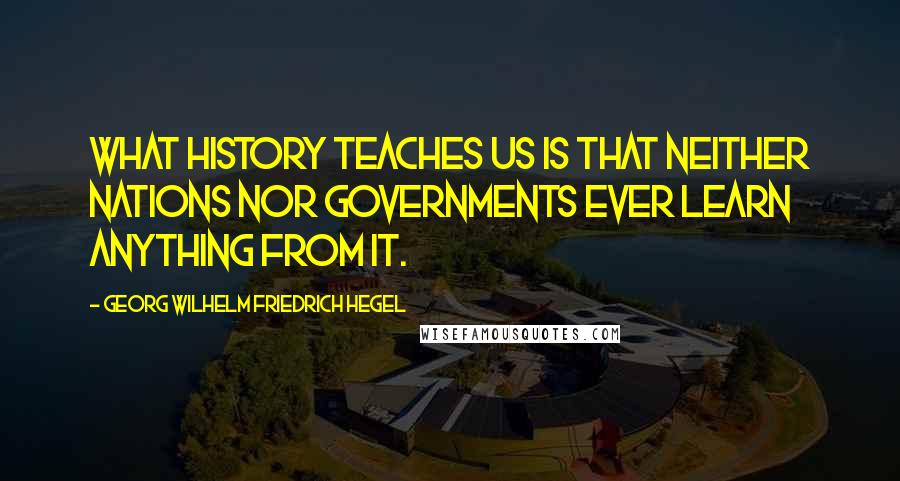 Georg Wilhelm Friedrich Hegel Quotes: What history teaches us is that neither nations nor governments ever learn anything from it.