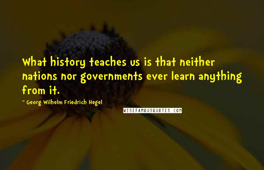 Georg Wilhelm Friedrich Hegel Quotes: What history teaches us is that neither nations nor governments ever learn anything from it.