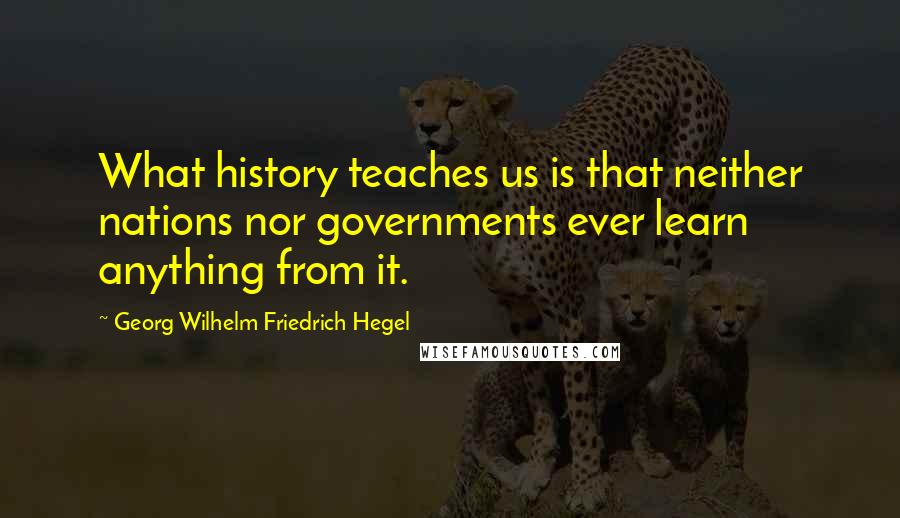 Georg Wilhelm Friedrich Hegel Quotes: What history teaches us is that neither nations nor governments ever learn anything from it.