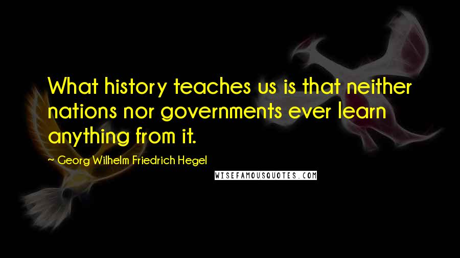 Georg Wilhelm Friedrich Hegel Quotes: What history teaches us is that neither nations nor governments ever learn anything from it.