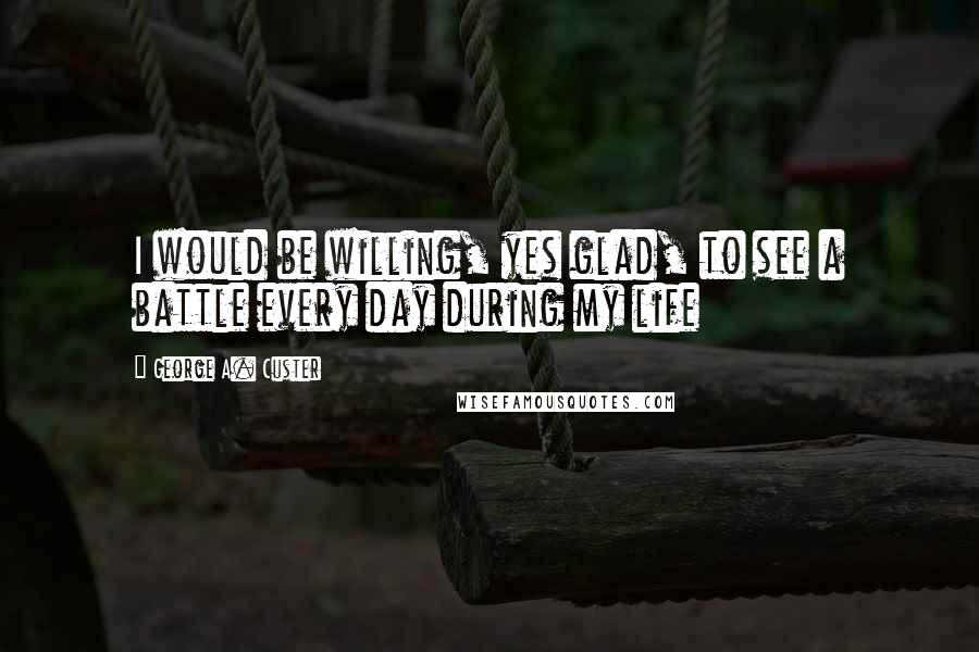 George A. Custer Quotes: I would be willing, yes glad, to see a battle every day during my life