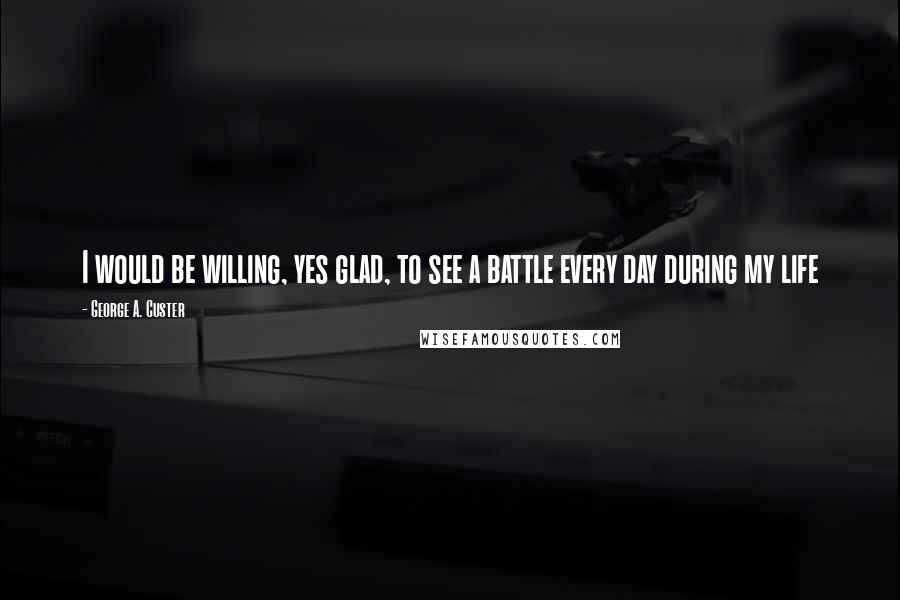 George A. Custer Quotes: I would be willing, yes glad, to see a battle every day during my life