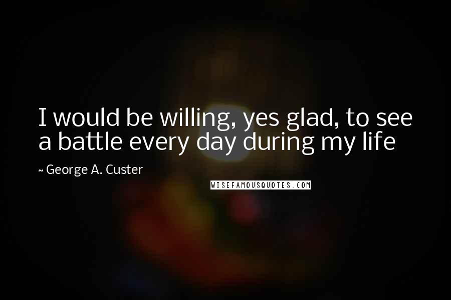 George A. Custer Quotes: I would be willing, yes glad, to see a battle every day during my life