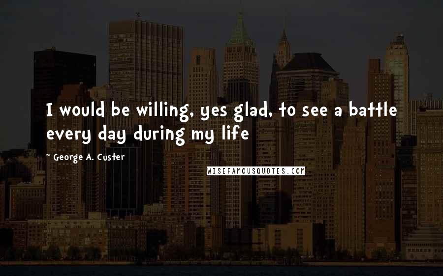 George A. Custer Quotes: I would be willing, yes glad, to see a battle every day during my life