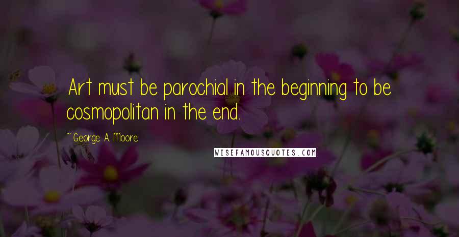George A. Moore Quotes: Art must be parochial in the beginning to be cosmopolitan in the end.